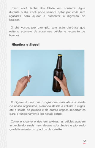 O cigarro é uma das drogas que mais afeta a saúde
do nosso organismo, piorando desde a celulite e rugas,
até a saúde do pulmão e de outros órgãos importantes
para o funcionamento do nosso corpo.
Como o cigarro é rico em toxinas, as células acabam
acumulando ainda mais dessas substâncias e piorando
gradativamente os quadros de celulite.
12
Nicotina e álcool
Caso você tenha dificuldade em consumir água
durante o dia, você pode sempre optar por chás sem
açúcares para ajudar a aumentar a ingestão de
líquidos.
O chá verde, por exemplo, tem ação diurética que
evita o acúmulo de água nas células e retenção de
líquidos.
 