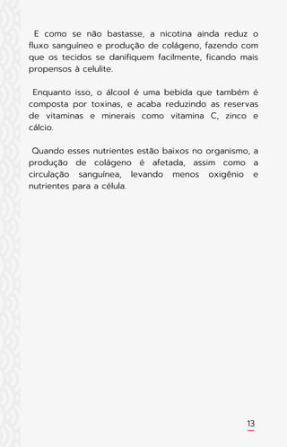 E como se não bastasse, a nicotina ainda reduz o
fluxo sanguíneo e produção de colágeno, fazendo com
que os tecidos se danifiquem facilmente, ficando mais
propensos à celulite.
Enquanto isso, o álcool é uma bebida que também é
composta por toxinas, e acaba reduzindo as reservas
de vitaminas e minerais como vitamina C, zinco e
cálcio.
Quando esses nutrientes estão baixos no organismo, a
produção de colágeno é afetada, assim como a
circulação sanguínea, levando menos oxigênio e
nutrientes para a célula.
13
 