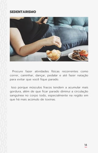 14
Procure fazer atividades físicas recorrentes como
correr, caminhar, dançar, pedalar e até fazer natação
para evitar que você fique parado.
Isso porque músculos fracos tendem a acumular mais
gordura, além de que ficar parado diminui a circulação
sanguínea no corpo todo, especialmente na região em
que há mais acúmulo de toxinas.
SEDENTARISMO
 