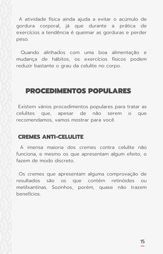 15
A atividade física ainda ajuda a evitar o acúmulo de
gordura corporal, já que durante a prática de
exercícios a tendência é queimar as gorduras e perder
peso.
Quando alinhados com uma boa alimentação e
mudança de hábitos, os exercícios físicos podem
reduzir bastante o grau da celulite no corpo.
A imensa maioria dos cremes contra celulite não
funciona, e mesmo os que apresentam algum efeito, o
fazem de modo discreto.
Os cremes que apresentam alguma comprovação de
resultados são os que contém retinóides ou
metilxantinas. Sozinhos, porém, quase não trazem
benefícios.
Existem vários procedimentos populares para tratar as
celulites que, apesar de não serem o que
recomendamos, vamos mostrar para você.
PROCEDIMENTOS POPULARES
CREMES ANTI-CELULITE
 