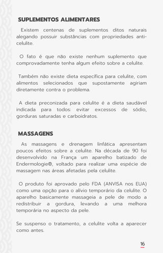 16
Existem centenas de suplementos ditos naturais
alegando possuir substâncias com propriedades anti-
celulite.
O fato é que não existe nenhum suplemento que
comprovadamente tenha algum efeito sobre a celulite.
Também não existe dieta específica para celulite, com
alimentos selecionados que supostamente agiriam
diretamente contra o problema.
A dieta preconizada para celulite é a dieta saudável
indicada para todos: evitar excessos de sódio,
gorduras saturadas e carboidratos.
As massagens e drenagem linfática apresentam
poucos efeitos sobre a celulite. Na década de 90 foi
desenvolvido na França um aparelho batizado de
Endermologie®, voltado para realizar uma espécie de
massagem nas áreas afetadas pela celulite.
O produto foi aprovado pelo FDA (ANVISA nos EUA)
como uma opção para o alívio temporário da celulite. O
aparelho basicamente massageia a pele de modo a
redistribuir a gordura, levando a uma melhora
temporária no aspecto da pele.
Se suspenso o tratamento, a celulite volta a aparecer
como antes.
SUPLEMENTOS ALIMENTARES
MASSAGENS
 