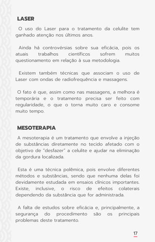17
O uso do Laser para o tratamento da celulite tem
ganhado atenção nos últimos anos.
Ainda há controvérsias sobre sua eficácia, pois os
atuais trabalhos científicos sofrem muitos
questionamento em relação à sua metodologia.
Existem também técnicas que associam o uso de
Laser com ondas de radiofrequência e massagens.
O fato é que, assim como nas massagens, a melhora é
temporária e o tratamento precisa ser feito com
regularidade, o que o torna muito caro e consome
muito tempo.
A mesoterapia é um tratamento que envolve a injeção
de substâncias diretamente no tecido afetado com o
objetivo de “desfazer” a celulite e ajudar na eliminação
da gordura localizada.
Esta é uma técnica polêmica, pois envolve diferentes
métodos e substâncias, sendo que nenhuma delas foi
devidamente estudada em ensaios clínicos importantes.
Existe, inclusive, o risco de efeitos colaterais
dependendo da substância que for administrada.
A falta de estudos sobre eficácia e, principalmente, a
segurança do procedimento são os principais
problemas deste tratamento.
LASER
MESOTERAPIA
 