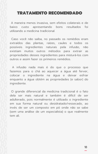 18
A maneira menos invasiva, sem efeitos colaterais e de
baixo custo apresentando bons resultados foi
utilizando a medicina tradicional.
Caso você não saiba, no passado os remédios eram
extraídos das plantas, raízes, caules e todos os
possíveis ingredientes naturais pela infusão, não
existiam muitos outros métodos para extrair as
propriedades desses ingredientes para misturá-los com
outros e assim fazer os primeiros remédios.
A infusão nada mais é do que o processo que
fazemos para o chá ao aquecer a água até ferver,
colocar o ingrediente na água e deixar esfriar
enquanto a água obtém as propriedades (e sabor) do
ingrediente.
O grande diferencial da medicina tradicional é o fato
dela ser mais natural e também é difícil de ser
adulterado, pois normalmente é utilizado o ingrediente
em sua forma natural ou desidratado/ressecado, ao
invés de ser um composto em pó onde não se sabe
(sem uma análise de um especialista) o que realmente
tem ali.
TRATAMENTO RECOMENDADO
 