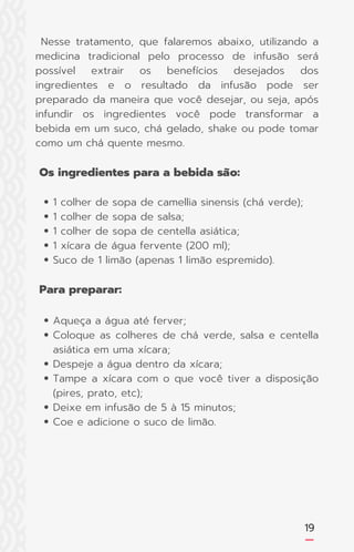 19
1 colher de sopa de camellia sinensis (chá verde);
1 colher de sopa de salsa;
1 colher de sopa de centella asiática;
1 xícara de água fervente (200 ml);
Suco de 1 limão (apenas 1 limão espremido).
Aqueça a água até ferver;
Coloque as colheres de chá verde, salsa e centella
asiática em uma xícara;
Despeje a água dentro da xícara;
Tampe a xícara com o que você tiver a disposição
(pires, prato, etc);
Deixe em infusão de 5 à 15 minutos;
Coe e adicione o suco de limão.
Nesse tratamento, que falaremos abaixo, utilizando a
medicina tradicional pelo processo de infusão será
possível extrair os benefícios desejados dos
ingredientes e o resultado da infusão pode ser
preparado da maneira que você desejar, ou seja, após
infundir os ingredientes você pode transformar a
bebida em um suco, chá gelado, shake ou pode tomar
como um chá quente mesmo.
Os ingredientes para a bebida são:
Para preparar:
 