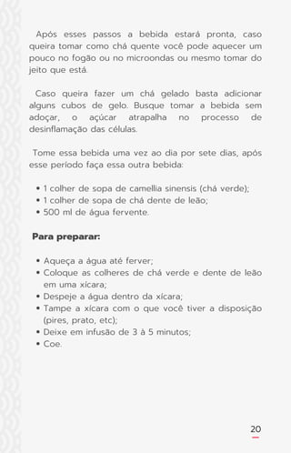 20
1 colher de sopa de camellia sinensis (chá verde);
1 colher de sopa de chá dente de leão;
500 ml de água fervente.
Aqueça a água até ferver;
Coloque as colheres de chá verde e dente de leão
em uma xícara;
Despeje a água dentro da xícara;
Tampe a xícara com o que você tiver a disposição
(pires, prato, etc);
Deixe em infusão de 3 à 5 minutos;
Coe.
Após esses passos a bebida estará pronta, caso
queira tomar como chá quente você pode aquecer um
pouco no fogão ou no microondas ou mesmo tomar do
jeito que está.
Caso queira fazer um chá gelado basta adicionar
alguns cubos de gelo. Busque tomar a bebida sem
adoçar, o açúcar atrapalha no processo de
desinflamação das células.
Tome essa bebida uma vez ao dia por sete dias, após
esse período faça essa outra bebida:
Para preparar:
 