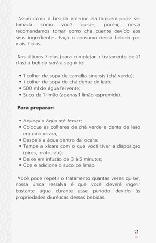 21
1 colher de sopa de camellia sinensis (chá verde);
1 colher de sopa de chá dente de leão;
500 ml de água fervente;
Suco de 1 limão (apenas 1 limão espremido).
Aqueça a água até ferver;
Coloque as colheres de chá verde e dente de leão
em uma xícara;
Despeje a água dentro da xícara;
Tampe a xícara com o que você tiver a disposição
(pires, prato, etc);
Deixe em infusão de 3 à 5 minutos;
Coe e adicione o suco de limão.
Assim como a bebida anterior ela também pode ser
tomada como você quiser, porém, nessa
recomendamos tomar como chá quente devido aos
seus ingredientes. Faça o consumo dessa bebida por
mais 7 dias.
Nos últimos 7 dias (para completar o tratamento de 21
dias) a bebida será a seguinte:
Para preparar:
Você pode repetir o tratamento quantas vezes quiser,
nossa única ressalva é que você deverá ingerir
bastante água durante esse período devido às
propriedades diuréticas dessas bebidas.
 