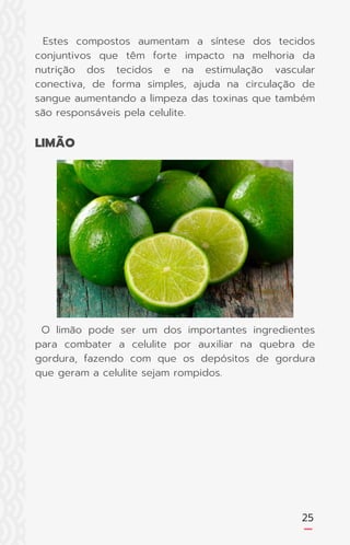25
Estes compostos aumentam a síntese dos tecidos
conjuntivos que têm forte impacto na melhoria da
nutrição dos tecidos e na estimulação vascular
conectiva, de forma simples, ajuda na circulação de
sangue aumentando a limpeza das toxinas que também
são responsáveis pela celulite.
O limão pode ser um dos importantes ingredientes
para combater a celulite por auxiliar na quebra de
gordura, fazendo com que os depósitos de gordura
que geram a celulite sejam rompidos.
LIMÃO
 