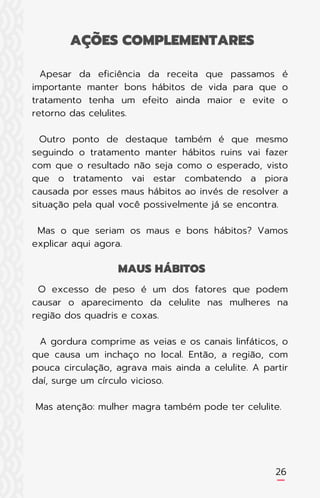 26
Apesar da eficiência da receita que passamos é
importante manter bons hábitos de vida para que o
tratamento tenha um efeito ainda maior e evite o
retorno das celulites.
Outro ponto de destaque também é que mesmo
seguindo o tratamento manter hábitos ruins vai fazer
com que o resultado não seja como o esperado, visto
que o tratamento vai estar combatendo a piora
causada por esses maus hábitos ao invés de resolver a
situação pela qual você possivelmente já se encontra.
Mas o que seriam os maus e bons hábitos? Vamos
explicar aqui agora.
O excesso de peso é um dos fatores que podem
causar o aparecimento da celulite nas mulheres na
região dos quadris e coxas.
A gordura comprime as veias e os canais linfáticos, o
que causa um inchaço no local. Então, a região, com
pouca circulação, agrava mais ainda a celulite. A partir
daí, surge um círculo vicioso.
Mas atenção: mulher magra também pode ter celulite.
AÇÕES COMPLEMENTARES
MAUS HÁBITOS
 