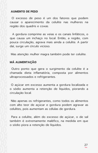 O excesso de peso é um dos fatores que podem
causar o aparecimento da celulite nas mulheres na
região dos quadris e coxas.
A gordura comprime as veias e os canais linfáticos, o
que causa um inchaço no local. Então, a região, com
pouca circulação, agrava mais ainda a celulite. A partir
daí, surge um círculo vicioso.
Mas atenção: mulher magra também pode ter celulite.
Outro ponto que gera o surgimento da celulite é a
chamada dieta inflamatória, composta por alimentos
ultraprocessados e refrigerantes.
O açúcar em excesso aumenta a gordura localizada e
o sódio aumenta a retenção de líquidos, piorando a
circulação local.
Não apenas os refrigerantes, como todos os alimentos
com alto teor de açúcar e gordura podem agravar as
celulites, pois aumentam as células de gordura.
Para a celulite, além do excesso de açúcar, o de sal
também é extremamente maléfico, na medida em que
o sódio piora a retenção de líquidos.
AUMENTO DE PESO
MÁ ALIMENTAÇÃO
27
 