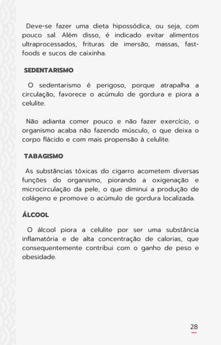 Deve-se fazer uma dieta hipossódica, ou seja, com
pouco sal. Além disso, é indicado evitar alimentos
ultraprocessados, frituras de imersão, massas, fast-
foods e sucos de caixinha.
O sedentarismo é perigoso, porque atrapalha a
circulação, favorece o acúmulo de gordura e piora a
celulite.
Não adianta comer pouco e não fazer exercício, o
organismo acaba não fazendo músculo, o que deixa o
corpo flácido e com mais propensão à celulite.
As substâncias tóxicas do cigarro acometem diversas
funções do organismo, piorando a oxigenação e
microcirculação da pele, o que diminui a produção de
colágeno e promove o acúmulo de gordura localizada.
O álcool piora a celulite por ser uma substância
inflamatória e de alta concentração de calorias, que
consequentemente contribui com o ganho de peso e
obesidade.
SEDENTARISMO
TABAGISMO
ÁLCOOL
28
 