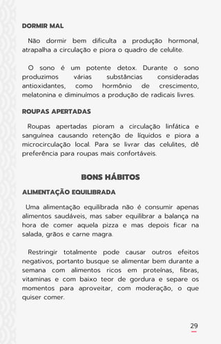 Não dormir bem dificulta a produção hormonal,
atrapalha a circulação e piora o quadro de celulite.
O sono é um potente detox. Durante o sono
produzimos várias substâncias consideradas
antioxidantes, como hormônio de crescimento,
melatonina e diminuímos a produção de radicais livres.
Roupas apertadas pioram a circulação linfática e
sanguínea causando retenção de líquidos e piora a
microcirculação local. Para se livrar das celulites, dê
preferência para roupas mais confortáveis.
Uma alimentação equilibrada não é consumir apenas
alimentos saudáveis, mas saber equilibrar a balança na
hora de comer aquela pizza e mas depois ficar na
salada, grãos e carne magra.
Restringir totalmente pode causar outros efeitos
negativos, portanto busque se alimentar bem durante a
semana com alimentos ricos em proteínas, fibras,
vitaminas e com baixo teor de gordura e separe os
momentos para aproveitar, com moderação, o que
quiser comer.
DORMIR MAL
ROUPAS APERTADAS
ALIMENTAÇÃO EQUILIBRADA
BONS HÁBITOS
29
 