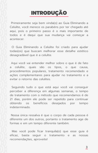 Primeiramente seja bem vinda(o) ao Guia Eliminando a
Celulite, você merece os parabéns por ter chegado até
aqui, pois o primeiro passo é o mais importante de
todos e é daqui que sua mudança vai começar a
acontecer.
O Guia Eliminando a Celulite foi criado para ajudar
todas(os) que buscam melhorar esse detalhe estético
desagradável que é a celulite.
Aqui você vai entender melhor sobre o que é de fato
a celulite, quais são os tipos, o que causa,
procedimentos populares, tratamento recomendado e
ações complementares para ajudar no tratamento e a
evitar o retorno das celulites.
Seguindo tudo o que está aqui você vai conseguir
perceber a diferença em algumas semanas, o tempo
de tratamento com o método que recomendamos é de
21 dias, porém ele pode ser repetido para continuar
obtendo os benefícios desejados por tempo
indeterminado.
Nossa única ressalva é que o corpo de cada pessoa é
diferente um dos outros, portanto o tratamento age de
formas e em um tempo diferente também.
Mas você pode ficar tranquila(o) que esse guia é
eficaz, basta seguir o tratamento e as nossas
recomendações, aproveite!
INTRODUÇÃO
3
 