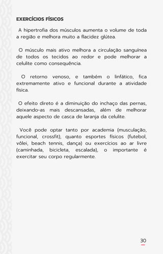 A hipertrofia dos músculos aumenta o volume de toda
a região e melhora muito a flacidez glútea.
O músculo mais ativo melhora a circulação sanguínea
de todos os tecidos ao redor e pode melhorar a
celulite como consequência.
O retorno venoso, e também o linfático, fica
extremamente ativo e funcional durante a atividade
física.
O efeito direto é a diminuição do inchaço das pernas,
deixando-as mais descansadas, além de melhorar
aquele aspecto de casca de laranja da celulite.
Você pode optar tanto por academia (musculação,
funcional, crossfit), quanto esportes físicos (futebol,
vôlei, beach tennis, dança) ou exercícios ao ar livre
(caminhada, bicicleta, escalada), o importante é
exercitar seu corpo regularmente.
EXERCÍCIOS FÍSICOS
30
 