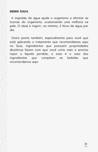 A ingestão de água ajuda o organismo a eliminar as
toxinas do organismo, ocasionando uma melhora na
pele. O ideal é ingerir, no mínimo, 2 litros de água por
dia.
Outro ponto também, especialmente para você que
está aplicando o tratamento que recomendamos aqui
no Guia, ingredientes que possuem propriedades
diuréticas fazem com que você urine mais e precise
repor o líquido perdido, e esse é o caso dos
ingredientes que compõem as bebidas que
recomendamos aqui.
BEBER ÁGUA
31
 