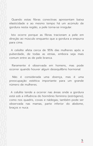 Quando estas fibras conectivas apresentam baixa
elasticidade e ao mesmo tempo há um acúmulo de
gordura nesta região, a pele torna-se irregular.
Isto ocorre porque as fibras tracionam a pele em
direção ao músculo enquanto que a gordura a empurra
para cima.
A celulite afeta cerca de 95% das mulheres após a
puberdade, de todas as etnias, embora seja mais
comum entre as de pele branca.
Raramente é observada em homens, mas pode
ocorrer quando houver algum desequilíbrio hormonal.
Não é considerada uma doença, mas é uma
preocupação estética importante para um grande
número de mulheres.
A celulite tende a ocorrer nas áreas onde a gordura
está sob a influência do hormônio feminino (estrógeno),
como nos quadris, coxas e nádegas; também pode ser
observada nas mamas, parte inferior do abdome,
braços e nuca.
5
 