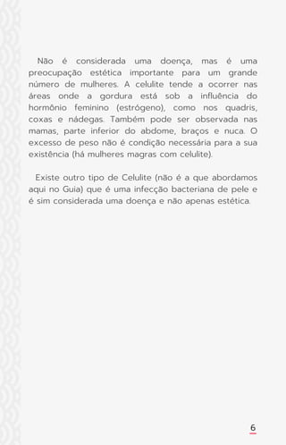 Não é considerada uma doença, mas é uma
preocupação estética importante para um grande
número de mulheres. A celulite tende a ocorrer nas
áreas onde a gordura está sob a influência do
hormônio feminino (estrógeno), como nos quadris,
coxas e nádegas. Também pode ser observada nas
mamas, parte inferior do abdome, braços e nuca. O
excesso de peso não é condição necessária para a sua
existência (há mulheres magras com celulite).
Existe outro tipo de Celulite (não é a que abordamos
aqui no Guia) que é uma infecção bacteriana de pele e
é sim considerada uma doença e não apenas estética.
6
 