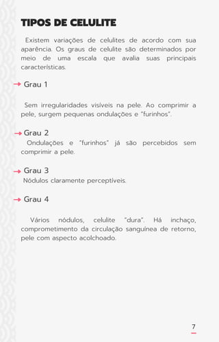 Existem variações de celulites de acordo com sua
aparência. Os graus de celulite são determinados por
meio de uma escala que avalia suas principais
características.
Grau 1
Sem irregularidades visíveis na pele. Ao comprimir a
pele, surgem pequenas ondulações e “furinhos”.
Grau 2
Ondulações e “furinhos” já são percebidos sem
comprimir a pele.
Grau 3
Nódulos claramente perceptíveis.
Grau 4
Vários nódulos, celulite “dura”. Há inchaço,
comprometimento da circulação sanguínea de retorno,
pele com aspecto acolchoado.
7
TIPOS DE CELULITE
 