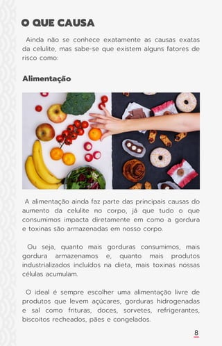 8
Ainda não se conhece exatamente as causas exatas
da celulite, mas sabe-se que existem alguns fatores de
risco como:
Alimentação
O QUE CAUSA
A alimentação ainda faz parte das principais causas do
aumento da celulite no corpo, já que tudo o que
consumimos impacta diretamente em como a gordura
e toxinas são armazenadas em nosso corpo.
Ou seja, quanto mais gorduras consumimos, mais
gordura armazenamos e, quanto mais produtos
industrializados incluídos na dieta, mais toxinas nossas
células acumulam.
O ideal é sempre escolher uma alimentação livre de
produtos que levem açúcares, gorduras hidrogenadas
e sal como frituras, doces, sorvetes, refrigerantes,
biscoitos recheados, pães e congelados.
 