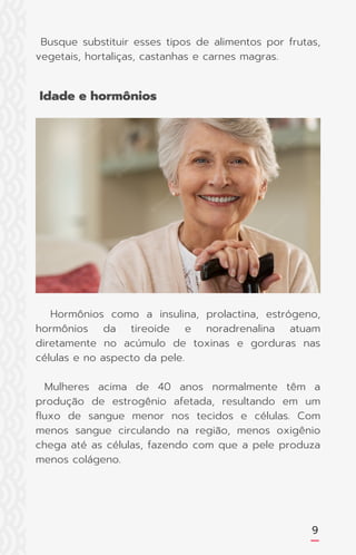 Busque substituir esses tipos de alimentos por frutas,
vegetais, hortaliças, castanhas e carnes magras.
9
Hormônios como a insulina, prolactina, estrógeno,
hormônios da tireoide e noradrenalina atuam
diretamente no acúmulo de toxinas e gorduras nas
células e no aspecto da pele.
Mulheres acima de 40 anos normalmente têm a
produção de estrogênio afetada, resultando em um
fluxo de sangue menor nos tecidos e células. Com
menos sangue circulando na região, menos oxigênio
chega até as células, fazendo com que a pele produza
menos colágeno.
Idade e hormônios
 