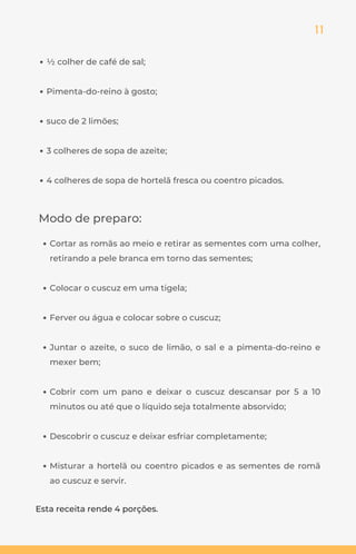 11
½ colher de café de sal;
Pimenta-do-reino à gosto;
suco de 2 limões;
3 colheres de sopa de azeite;
4 colheres de sopa de hortelã fresca ou coentro picados.
Modo de preparo:
Cortar as romãs ao meio e retirar as sementes com uma colher,
retirando a pele branca em torno das sementes;
Colocar o cuscuz em uma tigela;
Ferver ou água e colocar sobre o cuscuz;
Juntar o azeite, o suco de limão, o sal e a pimenta-do-reino e
mexer bem;
Cobrir com um pano e deixar o cuscuz descansar por 5 a 10
minutos ou até que o líquido seja totalmente absorvido;
Descobrir o cuscuz e deixar esfriar completamente;
Misturar a hortelã ou coentro picados e as sementes de romã
ao cuscuz e servir.
Esta receita rende 4 porções.
 