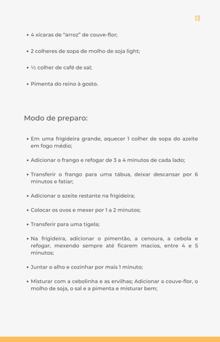 13
Modo de preparo:
Em uma frigideira grande, aquecer 1 colher de sopa do azeite
em fogo médio;
Adicionar o frango e refogar de 3 a 4 minutos de cada lado;
Transferir o frango para uma tábua, deixar descansar por 6
minutos e fatiar;
Adicionar o azeite restante na frigideira;
Colocar os ovos e mexer por 1 a 2 minutos;
Transferir para uma tigela;
Na frigideira, adicionar o pimentão, a cenoura, a cebola e
refogar, mexendo sempre até ficarem macios, entre 4 e 5
minutos;
Juntar o alho e cozinhar por mais 1 minuto;
Misturar com a cebolinha e as ervilhas; Adicionar a couve-flor, o
molho de soja, o sal e a pimenta e misturar bem;
4 xícaras de “arroz” de couve-flor;
2 colheres de sopa de molho de soja light;
½ colher de café de sal;
Pimenta do reino à gosto.
 