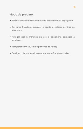 15
Modo de preparo:
Fatiar a abobrinha no formato de macarrão tipo espaguete;
Em uma frigideira, aquecer o azeite e colocar as tiras de
abobrinha;
Refogar por 5 minutos ou até a abobrinha começar a
amolecer;
Temperar com sal, alho e pimenta do reino;
Desligar o fogo e servir acompanhando frango ou peixe.
 