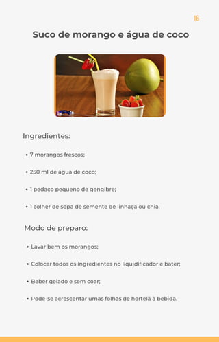 16
Suco de morango e água de coco
Ingredientes:
7 morangos frescos;
250 ml de água de coco;
1 pedaço pequeno de gengibre;
1 colher de sopa de semente de linhaça ou chia.
Modo de preparo:
Lavar bem os morangos;
Colocar todos os ingredientes no liquidificador e bater;
Beber gelado e sem coar;
Pode-se acrescentar umas folhas de hortelã à bebida.
 