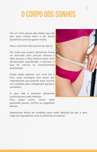 Há um mito acerca das dietas que diz
que para comer bem e de forma
saudável é preciso gastar muito.
Mas o caminho não precisa ser por aí.
Por mais que surjam alimentos novos
no mercado com poucas calorias e
altos preços, a dica máxima para uma
alimentação equilibrada é priorizar o
que for natural ou minimamente
processado.
Então pode apostar: em uma ida à
feira você consegue boa parte dos
ingredientes que precisa para montar
um cardápio para emagrecer barato e
completo.
O que vale é priorizar alimentos
nutritivos em cada refeição.
Para saber como comer bem
gastando pouco, confira as sugestões
abaixo.
Separamos ideias de cardápio para cada refeição do dia, e sem
nada de ingrediente caro ou difícil de encontrar!
O Corpo dos Sonhos
3
 