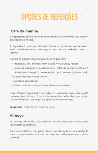Opções de Refeições
Café da manhã
É importante ter na primeira refeição do dia alimentos que trazem
saciedade e energia.
A sugestão é optar por alimentos ricos em proteínas como ovos e
leite, combinando-os com algum tipo de carboidrato, como a
tapioca.
Confira as opções (escolha apenas uma por dia):
1 tapioca (3 col. de sopa) com queijo meia cura (2 fatias);
1 copo de vitamina (leite desnatado + 2 frutas da sua escolha) e 1
fatia de pão integral (com requeijão light ou manteiga sem sal);
2 ovos mexidos + suco verde;
Crepioca ou aveioca;
Café ou chá sem adoçantes podem acompanhar.
4
Almoço
No começo da tarde, nada melhor do que a hora do almoço para
recarregar as energias.
Para os brasileiros, não pode faltar a combinação arroz e feijão! E,
para complementar, ao invés da carne vermelha, que tal um peixe
grelhado?
Sugestão: 1 fruta (como maçã ou pera).
Essa refeição é opcional, e consiste em um lanche leve entre o café
da manhã e o almoço. É usual ter nesse tipo de lanche uma opção
rica em fibras ou que segure o apetite por mais tempo.
 