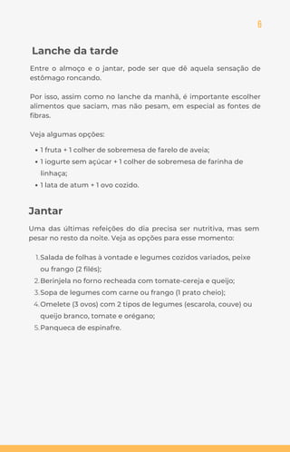 6
1 fruta + 1 colher de sobremesa de farelo de aveia;
1 iogurte sem açúcar + 1 colher de sobremesa de farinha de
linhaça;
1 lata de atum + 1 ovo cozido.
Salada de folhas à vontade e legumes cozidos variados, peixe
ou frango (2 filés);
Berinjela no forno recheada com tomate-cereja e queijo;
Sopa de legumes com carne ou frango (1 prato cheio);
Omelete (3 ovos) com 2 tipos de legumes (escarola, couve) ou
queijo branco, tomate e orégano;
Panqueca de espinafre.
1.
2.
3.
4.
5.
Uma das últimas refeições do dia precisa ser nutritiva, mas sem
pesar no resto da noite. Veja as opções para esse momento:
Jantar
Lanche da tarde
Entre o almoço e o jantar, pode ser que dê aquela sensação de
estômago roncando.
Por isso, assim como no lanche da manhã, é importante escolher
alimentos que saciam, mas não pesam, em especial as fontes de
fibras.
Veja algumas opções:
 