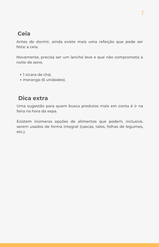 7
Ceia
Antes de dormir, ainda existe mais uma refeição que pode ser
feita: a ceia.
Novamente, precisa ser um lanche leve e que não comprometa a
noite de sono.
Dica extra
Uma sugestão para quem busca produtos mais em conta é ir na
feira na hora da xepa.
Existem inúmeras opções de alimentos que podem, inclusive,
serem usados de forma integral (cascas, talos, folhas de legumes,
etc.).
1 xícara de chá;
morango (6 unidades).
 