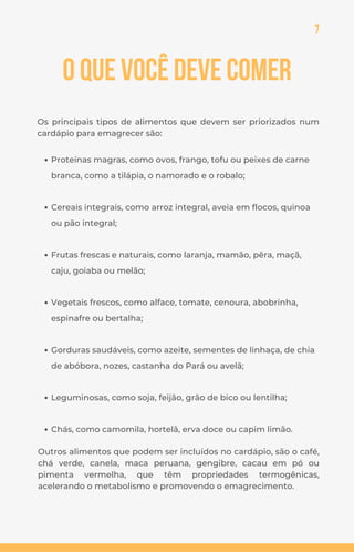 7
O que você deve comer
Os principais tipos de alimentos que devem ser priorizados num
cardápio para emagrecer são:
Proteínas magras, como ovos, frango, tofu ou peixes de carne
branca, como a tilápia, o namorado e o robalo;
Cereais integrais, como arroz integral, aveia em flocos, quinoa
ou pão integral;
Frutas frescas e naturais, como laranja, mamão, pêra, maçã,
caju, goiaba ou melão;
Vegetais frescos, como alface, tomate, cenoura, abobrinha,
espinafre ou bertalha;
Gorduras saudáveis, como azeite, sementes de linhaça, de chia
de abóbora, nozes, castanha do Pará ou avelã;
Leguminosas, como soja, feijão, grão de bico ou lentilha;
Chás, como camomila, hortelã, erva doce ou capim limão.
Outros alimentos que podem ser incluídos no cardápio, são o café,
chá verde, canela, maca peruana, gengibre, cacau em pó ou
pimenta vermelha, que têm propriedades termogênicas,
acelerando o metabolismo e promovendo o emagrecimento.
 