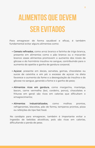 8
Alimentos que devem
ser evitados
Para emagrecer de forma saudável e eficaz, é também
fundamental evitar alguns alimentos como:
No cardápio para emagrecer, também é importante evitar a
ingestão de bebidas alcoólicas, pois são ricas em calorias,
dificultando a perda de peso.
Cereais refinados, como arroz branco e farinha de trigo branca,
presente em alimentos como o pão branco ou o macarrão
branco: esses alimentos promovem o aumento dos níveis de
glicose e do hormônio insulina no sangue, contribuindo para o
aumento do apetite e ganho de gordura corporal;
Açúcar, presente em doces, sorvetes, gomas, chocolates ou
sucos de caixinha e em pó: o excesso de açúcar na dieta
favorece o aumento da fome e a desregulação da insulina e da
glicose no sangue, gerando a fome e o ganho de peso;
Alimentos ricos em gordura, como margarina, manteiga,
bacon, carne vermelha (boi, cordeiro, porco), chocolates e
frituras em geral: são ricos em calorias que dificultam o
emagrecimento;
Alimentos industrializados, como molhos prontos,
refrigerantes, biscoitos, pão de forma, temperos prontos, pizza
ou refeições do tipo fast food.
 