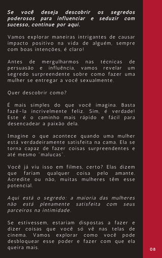 08
Se você deseja descobrir os segredos
poderosos para influenciar e seduzir com
sucesso, continue por aqui.
Vamos explorar maneiras intrigantes de causar
impacto positivo na vida de alguém, sempre
com boas intenções, é claro!
Antes de mergulharmos nas técnicas de
persuasão e influência, vamos revelar um
segredo surpreendente sobre como fazer uma
mulher se entregar a você sexualmente.
Quer descobrir como?
É mais simples do que você imagina. Basta
fazê-la incrivelmente feliz. Sim, é verdade!
Este é o caminho mais rápido e fácil para
desencadear a paixão dela.
Imagine o que acontece quando uma mulher
está verdadeiramente satisfeita na cama. Ela se
torna capaz de fazer coisas surpreendentes e
até mesmo "malucas".
Você já viu isso em filmes, certo? Elas dizem
que fariam qualquer coisa pelo amante.
Acredite ou não, muitas mulheres têm esse
potencial.
Aqui está o segredo: a maioria das mulheres
não está plenamente satisfeita com seus
parceiros na intimidade.
Se estivessem, estariam dispostas a fazer e
dizer coisas que você só vê nas telas de
cinema. Vamos explorar como você pode
desbloquear esse poder e fazer com que ela
queira mais.
 