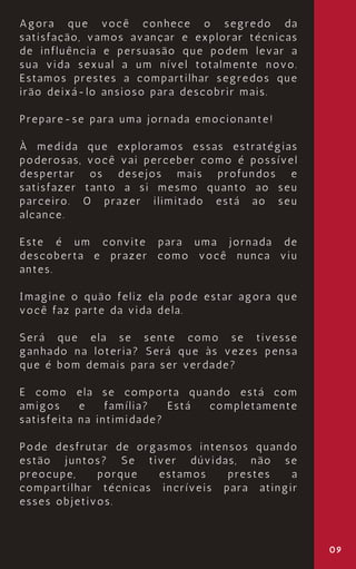 09
Agora que você conhece o segredo da
satisfação, vamos avançar e explorar técnicas
de influência e persuasão que podem levar a
sua vida sexual a um nível totalmente novo.
Estamos prestes a compartilhar segredos que
irão deixá-lo ansioso para descobrir mais.
Prepare-se para uma jornada emocionante!
À medida que exploramos essas estratégias
poderosas, você vai perceber como é possível
despertar os desejos mais profundos e
satisfazer tanto a si mesmo quanto ao seu
parceiro. O prazer ilimitado está ao seu
alcance.
Este é um convite para uma jornada de
descoberta e prazer como você nunca viu
antes.
Imagine o quão feliz ela pode estar agora que
você faz parte da vida dela.
Será que ela se sente como se tivesse
ganhado na loteria? Será que às vezes pensa
que é bom demais para ser verdade?
E como ela se comporta quando está com
amigos e família? Está completamente
satisfeita na intimidade?
Pode desfrutar de orgasmos intensos quando
estão juntos? Se tiver dúvidas, não se
preocupe, porque estamos prestes a
compartilhar técnicas incríveis para atingir
esses objetivos.
 