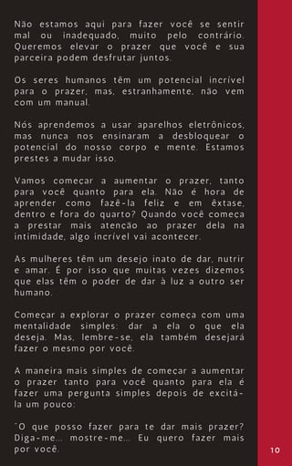 10
Não estamos aqui para fazer você se sentir
mal ou inadequado, muito pelo contrário.
Queremos elevar o prazer que você e sua
parceira podem desfrutar juntos.
Os seres humanos têm um potencial incrível
para o prazer, mas, estranhamente, não vem
com um manual.
Nós aprendemos a usar aparelhos eletrônicos,
mas nunca nos ensinaram a desbloquear o
potencial do nosso corpo e mente. Estamos
prestes a mudar isso.
Vamos começar a aumentar o prazer, tanto
para você quanto para ela. Não é hora de
aprender como fazê-la feliz e em êxtase,
dentro e fora do quarto? Quando você começa
a prestar mais atenção ao prazer dela na
intimidade, algo incrível vai acontecer.
As mulheres têm um desejo inato de dar, nutrir
e amar. É por isso que muitas vezes dizemos
que elas têm o poder de dar à luz a outro ser
humano.
Começar a explorar o prazer começa com uma
mentalidade simples: dar a ela o que ela
deseja. Mas, lembre-se, ela também desejará
fazer o mesmo por você.
A maneira mais simples de começar a aumentar
o prazer tanto para você quanto para ela é
fazer uma pergunta simples depois de excitá-
la um pouco:
"O que posso fazer para te dar mais prazer?
Diga-me... mostre-me... Eu quero fazer mais
por você.
 