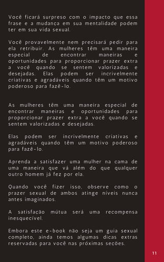 11
Você ficará surpreso com o impacto que essa
frase e a mudança em sua mentalidade podem
ter em sua vida sexual.
Você provavelmente nem precisará pedir para
ela retribuir. As mulheres têm uma maneira
especial de encontrar maneiras e
oportunidades para proporcionar prazer extra
a você quando se sentem valorizadas e
desejadas. Elas podem ser incrivelmente
criativas e agradáveis quando têm um motivo
poderoso para fazê-lo.
As mulheres têm uma maneira especial de
encontrar maneiras e oportunidades para
proporcionar prazer extra a você quando se
sentem valorizadas e desejadas.
Elas podem ser incrivelmente criativas e
agradáveis quando têm um motivo poderoso
para fazê-lo.
Aprenda a satisfazer uma mulher na cama de
uma maneira que vá além do que qualquer
outro homem já fez por ela.
Quando você fizer isso, observe como o
prazer sexual de ambos atinge níveis nunca
antes imaginados.
A satisfação mútua será uma recompensa
inesquecível.
Embora este e-book não seja um guia sexual
completo, ainda temos algumas dicas extras
reservadas para você nas próximas seções.
 