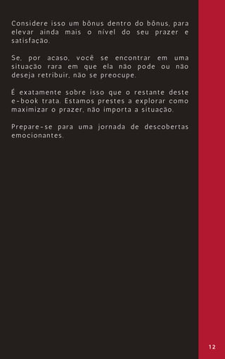 12
Considere isso um bônus dentro do bônus, para
elevar ainda mais o nível do seu prazer e
satisfação.
Se, por acaso, você se encontrar em uma
situação rara em que ela não pode ou não
deseja retribuir, não se preocupe.
É exatamente sobre isso que o restante deste
e-book trata. Estamos prestes a explorar como
maximizar o prazer, não importa a situação.
Prepare-se para uma jornada de descobertas
emocionantes.
 