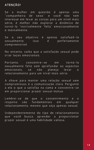 14
ATENÇÃO!
Se a mulher em questão é apenas uma
"companheira de sexo" e você não tem
interesse em levar as coisas para um nível mais
sério, é melhor não explorar a dinâmica de
torná-la "incrivelmente “feliz” emocionalmente
e mentalmente.
Se o seu objetivo é apenas satisfazê-la
sexualmente, isso é perfeitamente
compreensível.
No entanto, saiba que a satisfação sexual pode
criar laços emocionais.
Portanto, concentre-se em torná-la
sexualmente feliz sem aprofundar os aspectos
emocionais, se não planeja levar o
relacionamento para um nível mais sério.
A chave para manter uma relação sexual sem
compromissos é a comunicação clara. Pergunte
a ela o que a satisfaz na cama e concentre-se
em proporcionar prazer sexual mútuo.
Lembre-se de que o consentimento e o
respeito são fundamentais em qualquer
relacionamento, mesmo que seja apenas sexual.
Independentemente do tipo de relacionamento
que você busca, aprender a proporcionar
prazer sexual é uma habilidade valiosa.
 