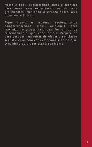 15
Neste e-book, exploraremos dicas e técnicas
para tornar suas experiências sexuais mais
gratificantes, mantendo a clareza sobre seus
objetivos e limites.
Fique atento às próximas seções, onde
compartilharemos dicas adicionais para
maximizar o prazer, seja qual for o tipo de
relacionamento que você deseja. Prepare-se
para descobrir maneiras de elevar a satisfação
sexual e criar conexões emocionais, se desejar.
O caminho do prazer está à sua frente.
 