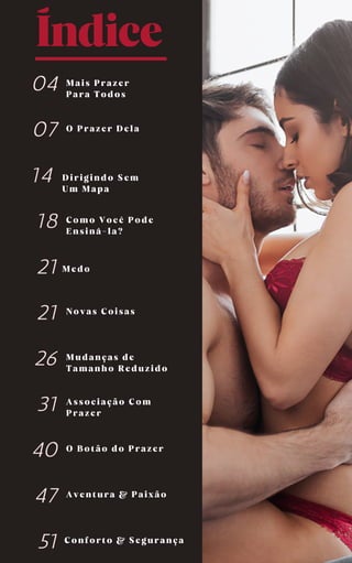 Índice
Medo
Dirigindo Sem
Um Mapa
Associação Com
Prazer
04
07
14
18
21
21
26
31
40
47
51
Mais Prazer
Para Todos
O Prazer Dela
Novas Coisas
Mudanças de
Tamanho Reduzido
O Botão do Prazer
Como Você Pode
Ensiná-la?
Aventura & Paixão
Conforto & Segurança
 