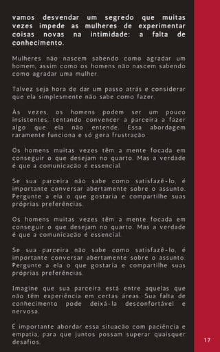 17
vamos desvendar um segredo que muitas
vezes impede as mulheres de experimentar
coisas novas na intimidade: a falta de
conhecimento.
Mulheres não nascem sabendo como agradar um
homem, assim como os homens não nascem sabendo
como agradar uma mulher.
Talvez seja hora de dar um passo atrás e considerar
que ela simplesmente não sabe como fazer.
Às vezes, os homens podem ser um pouco
insistentes, tentando convencer a parceira a fazer
algo que ela não entende. Essa abordagem
raramente funciona e só gera frustração
Os homens muitas vezes têm a mente focada em
conseguir o que desejam no quarto. Mas a verdade
é que a comunicação é essencial.
Se sua parceira não sabe como satisfazê-lo, é
importante conversar abertamente sobre o assunto.
Pergunte a ela o que gostaria e compartilhe suas
próprias preferências.
Os homens muitas vezes têm a mente focada em
conseguir o que desejam no quarto. Mas a verdade
é que a comunicação é essencial.
Se sua parceira não sabe como satisfazê-lo, é
importante conversar abertamente sobre o assunto.
Pergunte a ela o que gostaria e compartilhe suas
próprias preferências.
Imagine que sua parceira está entre aquelas que
não têm experiência em certas áreas. Sua falta de
conhecimento pode deixá-la desconfortável e
nervosa.
É importante abordar essa situação com paciência e
empatia, para que juntos possam superar quaisquer
desafios.
 