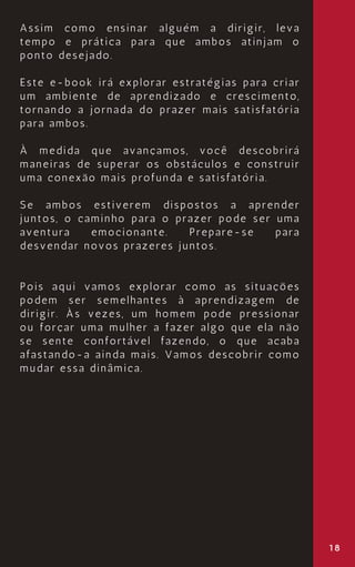 18
Assim como ensinar alguém a dirigir, leva
tempo e prática para que ambos atinjam o
ponto desejado.
Este e-book irá explorar estratégias para criar
um ambiente de aprendizado e crescimento,
tornando a jornada do prazer mais satisfatória
para ambos.
À medida que avançamos, você descobrirá
maneiras de superar os obstáculos e construir
uma conexão mais profunda e satisfatória.
Se ambos estiverem dispostos a aprender
juntos, o caminho para o prazer pode ser uma
aventura emocionante. Prepare-se para
desvendar novos prazeres juntos.
Pois aqui vamos explorar como as situações
podem ser semelhantes à aprendizagem de
dirigir. Às vezes, um homem pode pressionar
ou forçar uma mulher a fazer algo que ela não
se sente confortável fazendo, o que acaba
afastando-a ainda mais. Vamos descobrir como
mudar essa dinâmica.
 