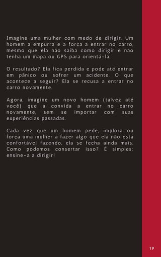 Imagine uma mulher com medo de dirigir. Um
homem a empurra e a força a entrar no carro,
mesmo que ela não saiba como dirigir e não
tenha um mapa ou GPS para orientá-la.
O resultado? Ela fica perdida e pode até entrar
em pânico ou sofrer um acidente. O que
acontece a seguir? Ela se recusa a entrar no
carro novamente.
Agora, imagine um novo homem (talvez até
você) que a convida a entrar no carro
novamente, sem se importar com suas
experiências passadas.
Cada vez que um homem pede, implora ou
força uma mulher a fazer algo que ela não está
confortável fazendo, ela se fecha ainda mais.
Como podemos consertar isso? É simples:
ensine-a a dirigir!
19
 