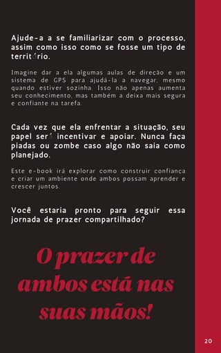 20
Ajude-a a se familiarizar com o processo,
assim como isso como se fosse um tipo de
território.
Imagine dar a ela algumas aulas de direção e um
sistema de GPS para ajudá-la a navegar, mesmo
quando estiver sozinha. Isso não apenas aumenta
seu conhecimento, mas também a deixa mais segura
e confiante na tarefa.
Cada vez que ela enfrentar a situação, seu
papel será incentivar e apoiar. Nunca faça
piadas ou zombe caso algo não saia como
planejado.
Este e-book irá explorar como construir confiança
e criar um ambiente onde ambos possam aprender e
crescer juntos.
Você estaria pronto para seguir essa
jornada de prazer compartilhado?
Oprazerde
ambosestánas
suasmãos!
 