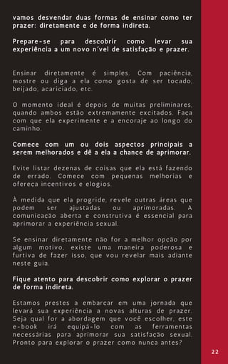 22
vamos desvendar duas formas de ensinar como ter
prazer: diretamente e de forma indireta.
Prepare-se para descobrir como levar sua
experiência a um novo nível de satisfação e prazer.
Ensinar diretamente é simples. Com paciência,
mostre ou diga a ela como gosta de ser tocado,
beijado, acariciado, etc.
O momento ideal é depois de muitas preliminares,
quando ambos estão extremamente excitados. Faça
com que ela experimente e a encoraje ao longo do
caminho.
Comece com um ou dois aspectos principais a
serem melhorados e dê a ela a chance de aprimorar.
Evite listar dezenas de coisas que ela está fazendo
de errado. Comece com pequenas melhorias e
ofereça incentivos e elogios.
À medida que ela progride, revele outras áreas que
podem ser ajustadas ou aprimoradas. A
comunicação aberta e construtiva é essencial para
aprimorar a experiência sexual.
Se ensinar diretamente não for a melhor opção por
algum motivo, existe uma maneira poderosa e
furtiva de fazer isso, que vou revelar mais adiante
neste guia.
Fique atento para descobrir como explorar o prazer
de forma indireta.
Estamos prestes a embarcar em uma jornada que
levará sua experiência a novas alturas de prazer.
Seja qual for a abordagem que você escolher, este
e-book irá equipá-lo com as ferramentas
necessárias para aprimorar sua satisfação sexual.
Pronto para explorar o prazer como nunca antes?
 