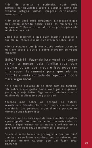 23
Além de orientar e estimular, você pode
compartilhar novidades sobre o assunto, como por
exemplo, artigos, vídeos, imagens, curiosidades,
entre outros.
Além disso, você pode perguntar: “É verdade o que
eles estão dizendo sobre como as mulheres se
aproximam?” Dessa forma, abrirá as portas para ela
se abrir com você!
Deixe ela escolher o que quer assistir, observe o
que ela se interessa mais e conversem sobre isso!
Não se esqueça que juntos vocês podem aprender
mais um sobre o outro e sobre o prazer de vocês
também!
IMPORTANTE! Fazendo isso você consegue
deixar a mente dela familiarizada com
algumas coisas dos víeos e isso pode ser
uma super ferramenta para que ela se
importe e sinta vontade de reproduzir com
mais segurança!
Ah e não se esqueça de se abrir com ela também,
fale sobre o que gosta, como você gosta e quando
gosta que seja feito. Diga esses detalhes com o
máximo de explicação que possa dar!
Aprenda mais sobre os desejos do outros,
sexualmente falando, claro! Isso importa muito para
a maioria das pessoas, especialmente porque os
homens nunca fazem isso.
Conheço muitos caras que deixam a mulher escolher
a pornografia que quer ver e isso incentiva elas no
sexo, a experimentar coisas novas e até mesmo se
surpreender com seus sentimentos e desejos!
Se ela se sente bem com pornografia, por que não?
Use isso a seu favor e conheça seu parceiro ou sua
parceria melhor! Garanto que vai fazer total
diferença!
 