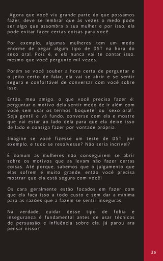 26
Agora que você viu grande parte do que possamos
fazer, deve se lembrar que às vezes o medo pode
ser algo que assombra a sua mulher e por isso, ela
pode evitar fazer certas coisas para você.
Por exemplo, algumas mulheres tem um medo
enorme de pegar algum tipo de DST na hora do
sexo oral. Pois é, e ela nunca vai te contar isso,
mesmo que você pergunte mil vezes.
Porém se você souber a hora certa de perguntar e
o jeito certo de falar, ela vai se abrir e se sentir
segura e confortável de conversar com você sobre
isso.
Então, meu amigo, o que você precisa fazer é:
perguntar o motivo dela sentir medo de ir além com
você, sem usar os termos “boquete” ou “sexo oral”.
Seja gentil e vá fundo, converse com ela e mostre
que vai estar ao lado dela para que ela deixe isso
de lado e consiga fazer por vontade própria.
Imagine se você fizesse um teste de DST, por
exemplo, e tudo se resolvesse? Não seria incrível?
É comum as mulheres não conseguirem se abrir
sobre os motivos que as levam não fazer certas
coisas. Até porque, sabemos que o julgamento que
elas sofrem é muito grande, então você precisa
mostrar que ela está segura com você!
Os cara geralmente estão focados em fazer com
que ela faça isso a todo custo e sem dar a mínima
para as razões que a fazem se sentir inseguras.
Na verdade, cuidar desse tipo de fobia e
insegurança é fundamental antes de usar técnicas
de persuasão e influência sobre ela. Já parou ara
pensar nisso?
 