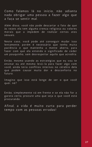 Como falamos lá no início, não adianta
nada obrigar uma pessoa a fazer algo que
a faça se sentir mal.
Além disso, você não pode descartar o fato de que
às vezes ela tem alguma crença religiosa ou valores
morais que a impedem de realizar certos atos
sexuais.
Neste caso, você pode até conseguir mudar isso
lentamente, porém é necessário que tenha muita
paciência e que mantenha a mente aberta, para
fazer com que ela entenda o significado de ceder
um pouquinho, sem desrespeitar aquilo que acredita.
Então, mesmo usando as estratégias que eu vou te
ensinar ou até mesmo levá-la para fazer algo com
você, ainda teria conflitos internos no cérebro dela
que podem causar muita dor e desconforto no
futuro.
Imagino que isso está longe de ser o que você
quer, né?
Então, simplesmente vá em frente e se ela não for a
garota certa, procure uma que seja o que você está
procurando.
Afinal, a vida é muito curta para perder
tempo com as pessoas erradas!
27
 