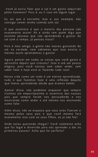 30
Você já ouviu falar que o sal é um gosto adquirido
pelos humanos? Pois é, eu li isso em algum lugar.
Eu sei que é estranho, mas e, por exemplo, não
consigo comer minha comida sem sal.
O que acontece é que a maioria das pessoas são
exatamente assim! Ah e ainda tem quem diga que
existem pessoas que vão aprendendo a gostar do
sal com o tempo, já pensou nisso?
Pois é meu amigo, a gente não nasceu gostando do
sal, na verdade, nem sabíamos que isso existia e
mesmo assim aprendemos a gostar.
Agora, pensei em todas as coisas que você gosta e
aproveita depois que cresceu? Isso é até um pouco
mágico, pois você nasceu sem saber andar, sem
saber falar e hoje está aí, fazendo tudo isso!
Nossa vida como um todo é um eterno aprendizado,
tudo o que fazemos hoje é uma reflexão daquilo
que fomos aprendendo desde que éramos bebês.
Apesar disso, não podemos esquecer que sempre
tivemos um empurrãozinho e incentivo dos nossos
pais que sempre foram nos persuadindo e nos
mostrando como andar e até mesmo nos ensinando
como falar.
Além disso, não se esqueça que seus avós fizeram o
mesmo pelos seus pais e que você mesmo fará
exatamente isso com os seus filhos, se já não fez!
Onde estou querendo chegar? Você realmente acha
que foi legal e divertido para nós aprender a dar os
primeiros passos? Acha que foi perfeito?
 